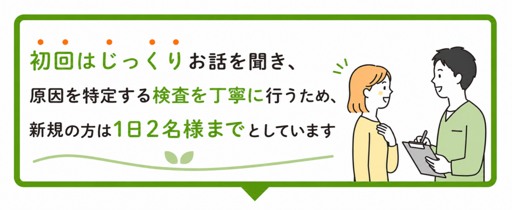 初回はじっくりお話を聞き、原因を特定する検査を丁寧に行うため、新規の方は1日2名までとします